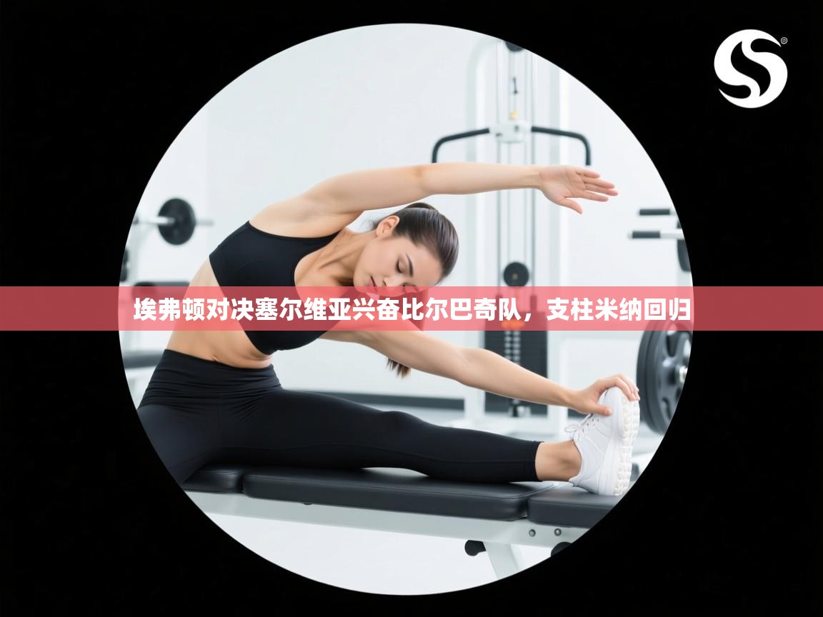 埃弗顿对决塞尔维亚兴奋比尔巴奇队，支柱米纳回归  第1张